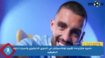 «حيرة متزايدة» تقييم كوفاسيتش في الدوري الإنجليزي وأسرار أدائه الحقيقية